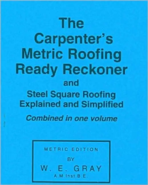 The Carpenter's Metric Roofing Ready Reckoner and Steel Square Roofing Explained and Simplified, Metric Edition by W. E. Gray