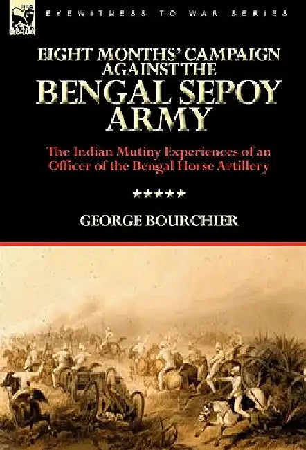 Eight Months' Campaign Against the Bengal Sepoy Army: the Indian Mutiny Experiences of an Officer of the Bengal Horse Artillery by George Bourchier