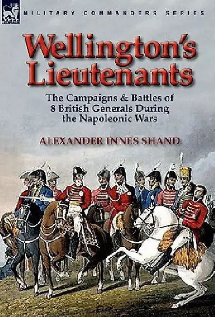 Wellington's Lieutenants: the Campaigns & Battles of 8 British Generals During the Napoleonic Wars by Alexander Innes Shand