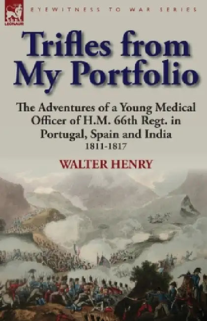 Trifles from My Portfolio: the Adventures of a Young Medical Officer of H.M. 66th Regt. in Portugal, Spain and India 1811-1817 by Walter Henry