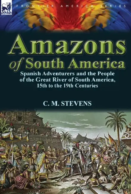 Amazons of South America: Spanish Adventurers and the People of the Great River of South America, 15th to the 19th Centuries by C. M. Stevens