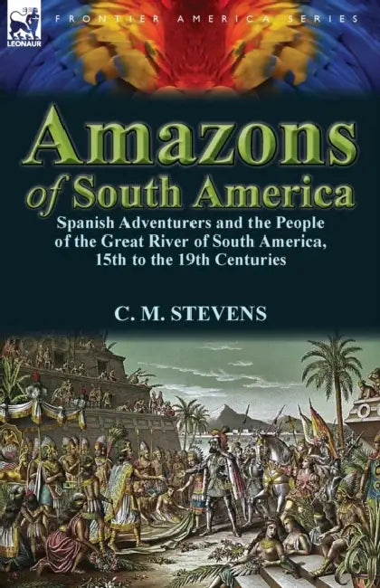Amazons of South America: Spanish Adventurers and the People of the Great River of South America, 15th to the 19th Centuries by C. M. Stevens