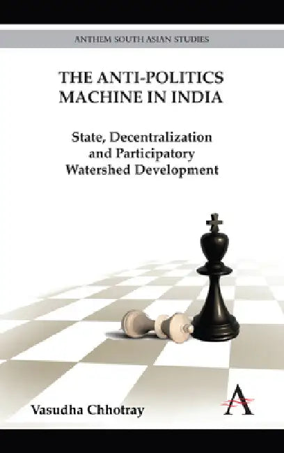 The Anti-Politics Machine in India: State, Decentralization and Participatory Watershed Development by Vasudha Chhotray