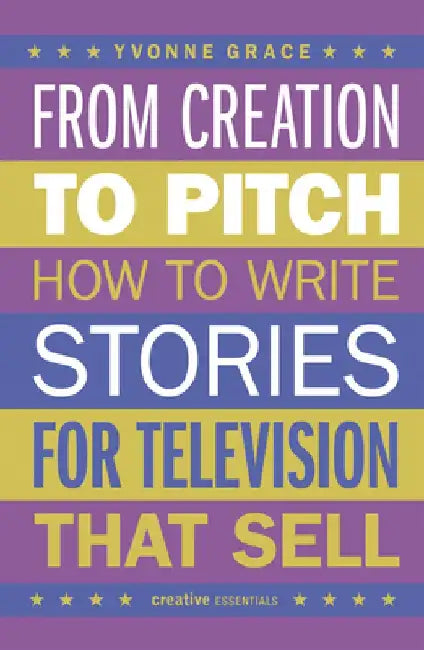 From Creation to Pitch: How to Write Stories for Television That Sell by Yvonne Grace