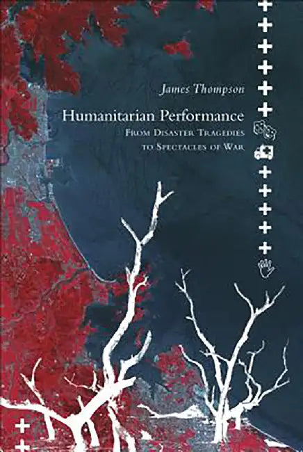 Humanitarian Performance: From Disaster Tragedies to Spectacles of War by James Thompson