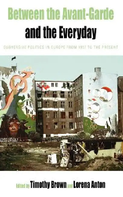 Between the Avant-Garde and the Everyday: Subversive Politics in Europe from 1957 to the Present by Timothy Brown, Lorena Anton