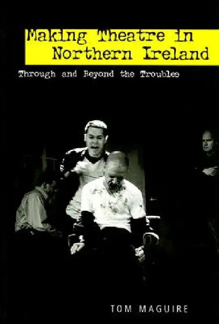 Making Theatre in Northern Ireland: Through and Beyond the Troubles by Tom Maguire