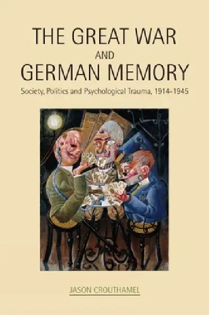 The Great War and German Memory: Society, Politics and Psychological Trauma, 1914-1945 by Jason Crouthamel
