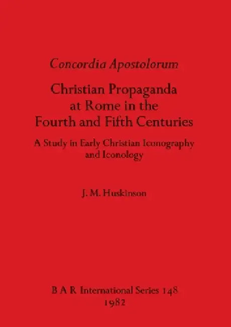 Concordia Apostolorum: Christian Propaganda at Rome in the Fourth and Fifth Centuries - A Study in Early Christian Iconography and lconology by J. M. Huskinson