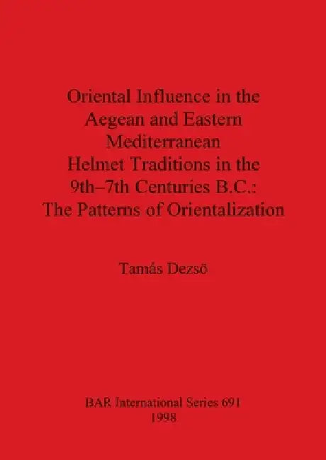 Oriental Influence in the Aegean and Eastern Mediterranean Helmet Traditions in the 9th-7th Centuries BC: The Patterns of Orientalization by Tamás Dezsö