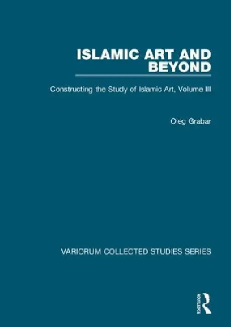Islamic Art and Beyond: Constructing the Study of Islamic Art by Oleg Grabar