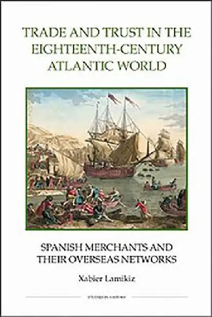 Trade and Trust in the Eighteenth-Century Atlantic World: Spanish Merchants and Their Overseas Networks by Xabier Lamikiz