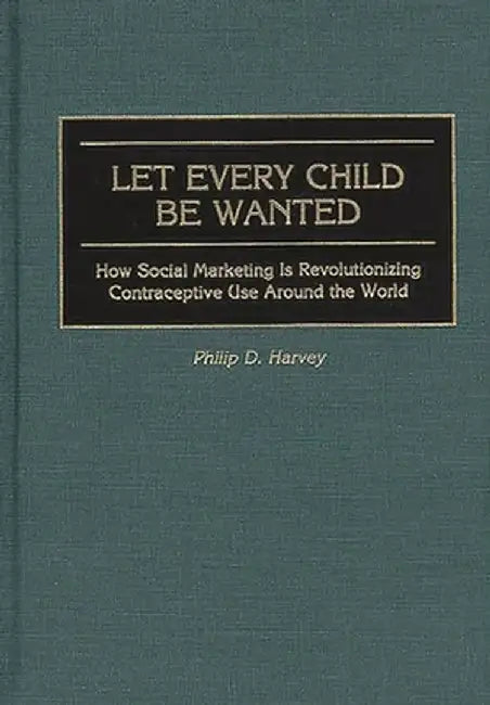Let Every Child Be Wanted: How Social Marketing Is Revolutionizing Contraceptive Use Around the World by Phil Harvey