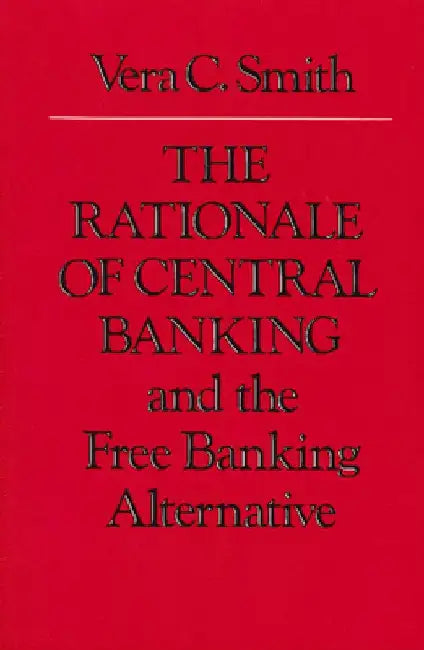 The Rationale of Central Banking and the Free Banking Alternative by Vera C. Smith