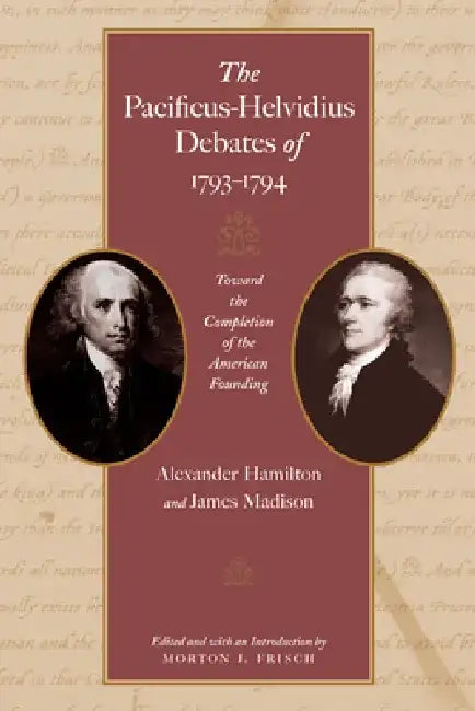 The Pacificus-Helvidius Debates of 1793-1794: Toward the Completion of the American Founding by Alexander Hamilton
