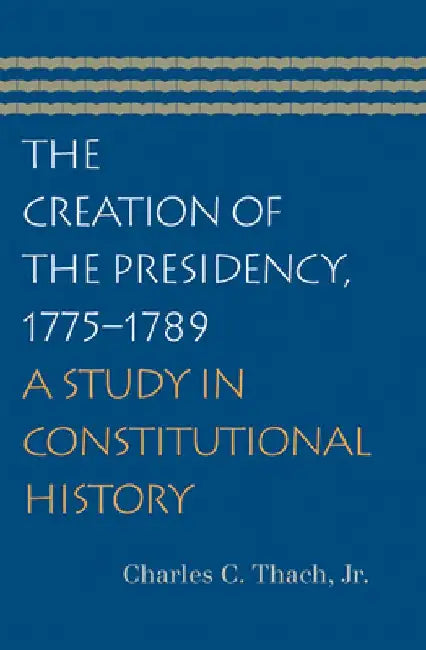 The Creation of the Presidency, 1775-1789: A Study in Constitutional History by Charles C. Thach Jr