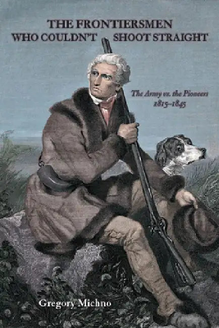 The Frontiersmen Who Couldn't Shoot Straight: The Army vs. The Pioneers 1815-1845 by Gregory Michno