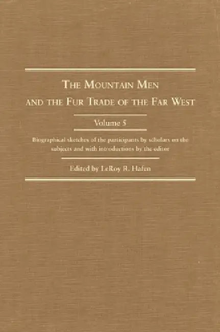 The Mountain Men and the Fur Trade of the Far West, Volume 5: Biographical Sketches of the Participants by Scholars of the Subjects and with Introduct by Leroy R. Hafen