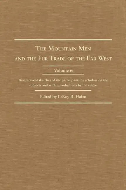 The Mountain Men and the Fur Trade of the Far West, Volume 6: Biographical Sketches of the Participants by Scholars of the Subjects and with Introduct by Leroy R. Hafen