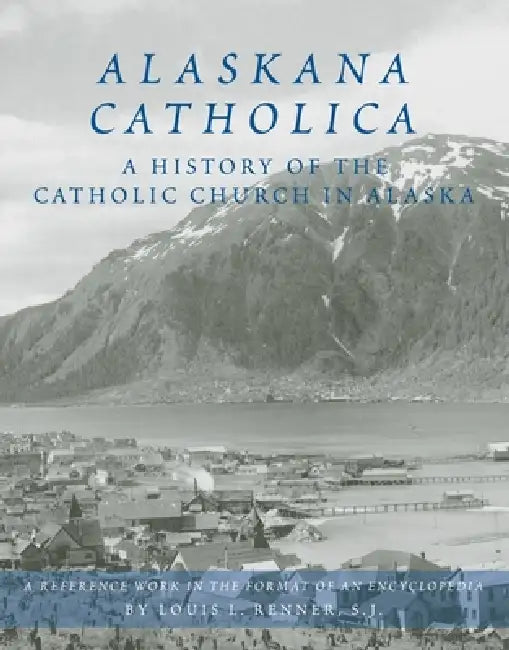 Alaskana Catholica: A History of the Catholic Church in Alaska, a Reference Work in the Format of an Encyclopedia by Louis L. Renner