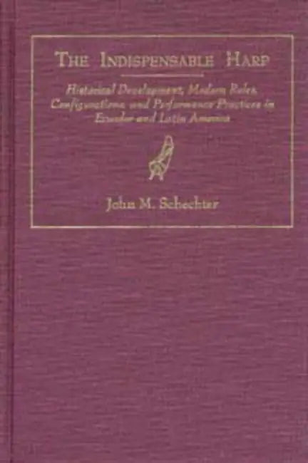 The Indispensible Harp: Historical Development, Modern Roles, Configurations, and Performance Practices in Ecuador and Latin America by Schechter