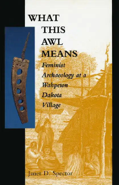 What This Awl Means: Feminist Archaeology at a Wahpeton Dakota Village by Janet D. Spector