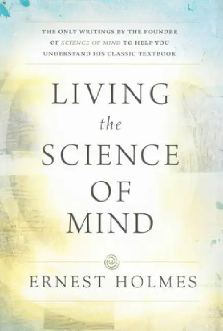 Living the Science of Mind: The Only Writings by the Founder of Science of Mind to Help You Understand His Classic Textbook by Holmes, Ernest
