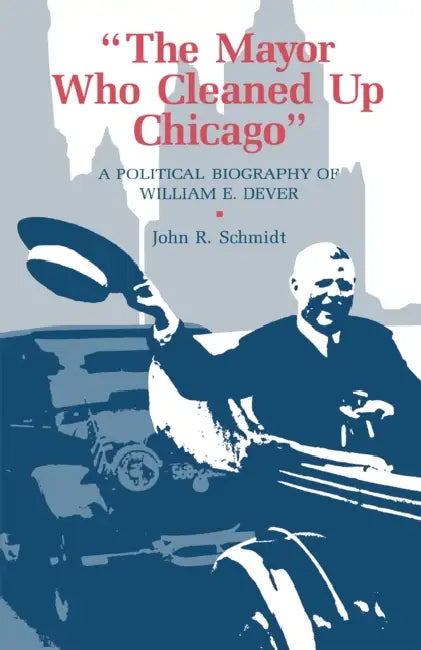The Mayor Who Cleaned Up Chicago: A Political Biography of William E. Dever by John R. Schmidt