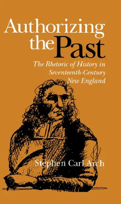 Authorizing the Past: The Rhetoric of History in Seventeenth-Century New England by Stephen Carl Arch