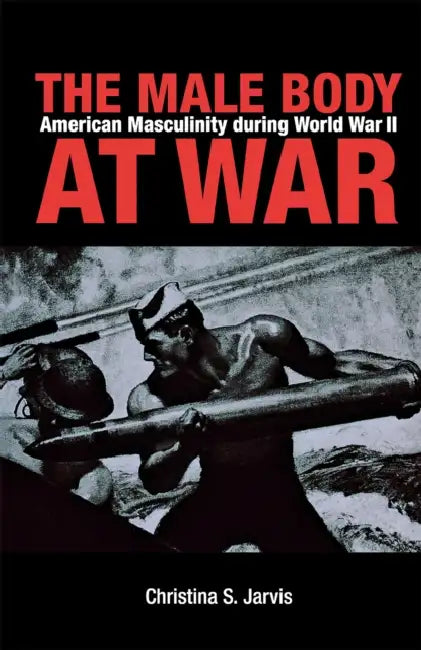 The Male Body at War: American Masculinity During World War II by Christina Jarvis
