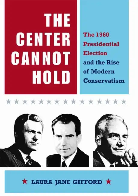 The Center Cannot Hold: The 1960 Presidential Election and the Rise of Modern Conservatism by Laura Jane Gifford