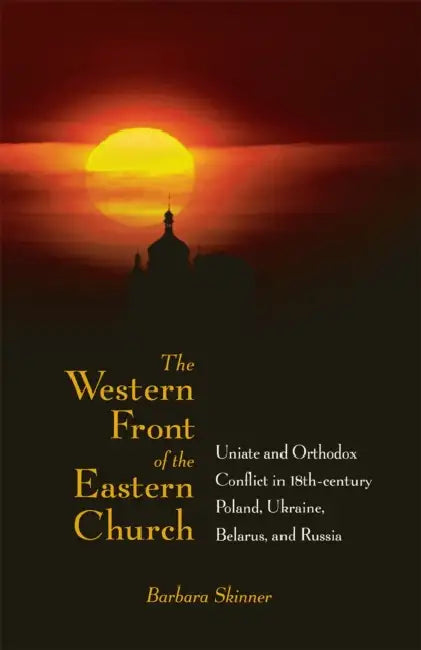 The Western Front of the Eastern Church: Uniate and Orthodox Conflict in Eighteenth-Century Poland, Ukraine, Belarus, and Russia by Barbara Skinner