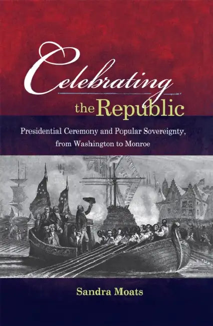 Celebrating the Republic: Presidential Ceremony and Popular Sovereignty, from Washington to Monroe by Sandra A. Moats