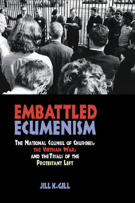 Embattled Ecumenism: The National Council of Churches, the Vietnam War, and the Trials of the Protestant Left by Jill Gill