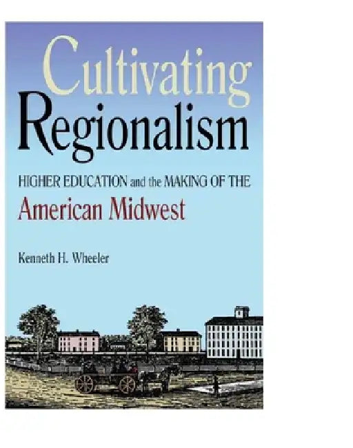 Cultivating Regionalism: Higher Education and the Making of the American Midwest by Kenneth H. Wheeler