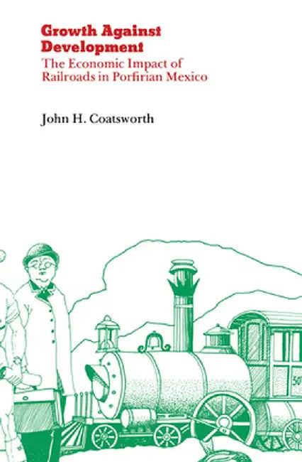 Growth Against Development: The Economic Impact of Railroads in Porfirian Mexico by John H. Coatsworth