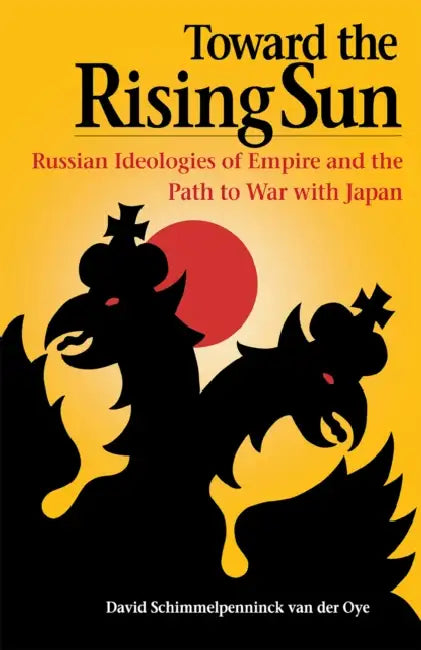 Toward the Rising Sun: Russian Ideologies of Empire and the Path to War with Japan by David Schimmelpenninck Van Der Oye
