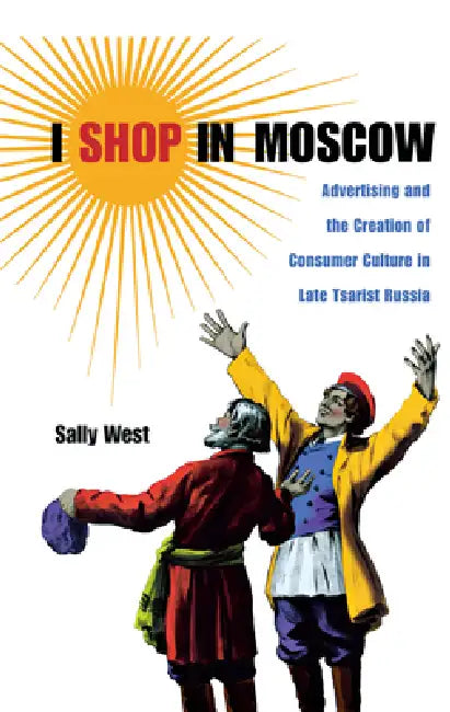 I Shop in Moscow: Advertising and the Creation of Consumer Culture in Late Tsarist Russia by Sally West