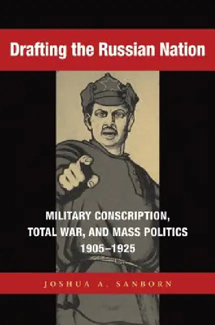 Drafting the Russian Nation: Military Conscription, Total War, and Mass Politics, 1905-1925 by Joshua A. Sanborn