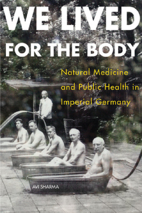 We Lived for the Body: Natural Medicine and Public Health in Imperial Germany by Avi Sharma