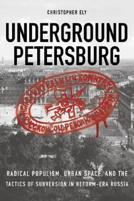 Underground Petersburg: Radical Populism, Urban Space, and the Tactics of Subversion in Reform-Era Russia by Christopher Ely