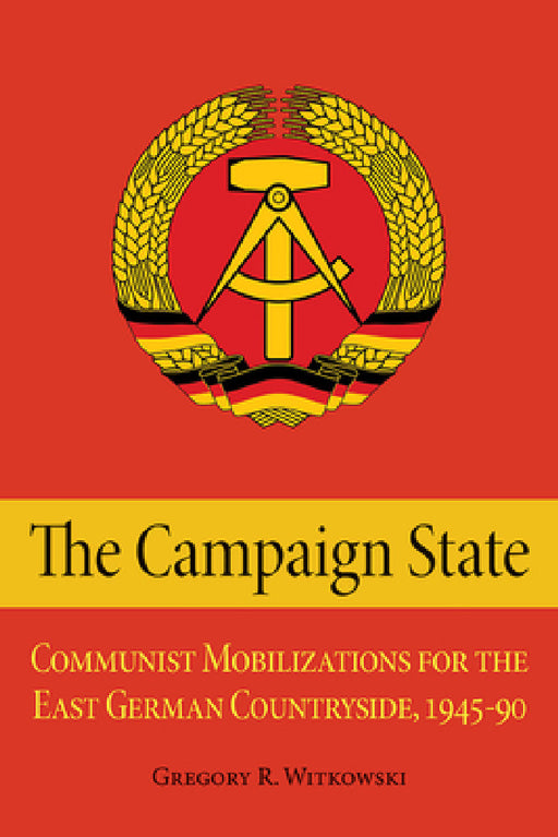 The Campaign State: Communist Mobilizations for the East German Countryside, 1945-1990 by Gregory Witkowski