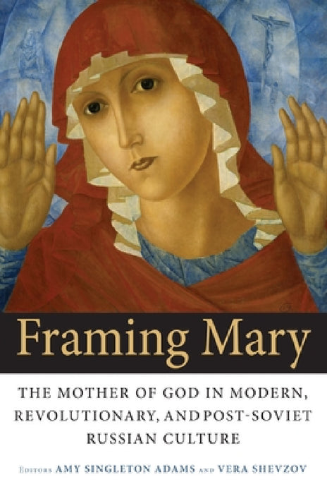 Framing Mary: The Mother of God in Modern, Revolutionary, and Post-Soviet Russian Culture by Amy Singleton Adams, Vera Shevzov