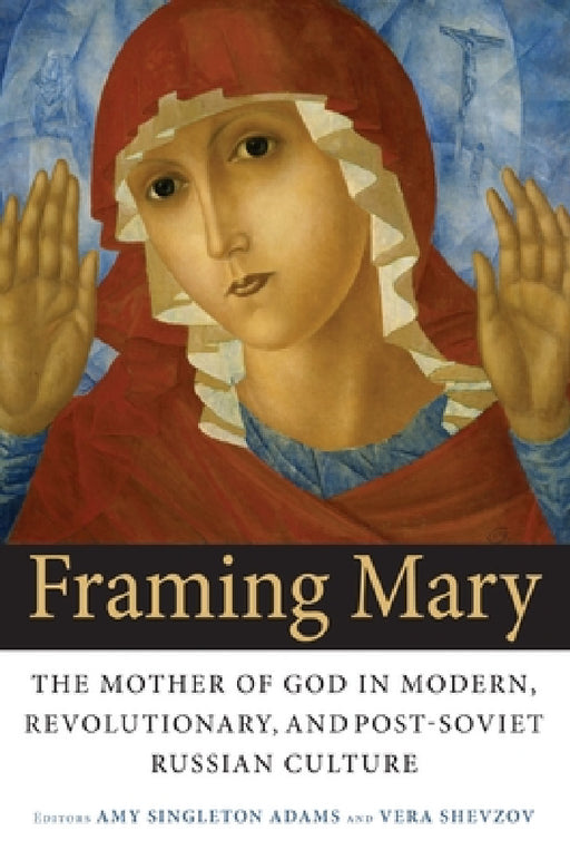 Framing Mary: The Mother of God in Modern, Revolutionary, and Post-Soviet Russian Culture by Amy Singleton Adams, Vera Shevzov