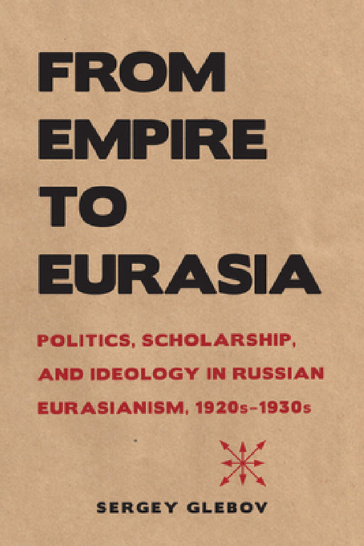 From Empire to Eurasia: Politics, Scholarship, and Ideology in Russian Eurasianism, 1920s-1930s by Sergey Glebov