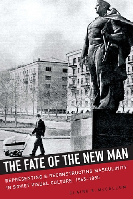 The Fate of the New Man: Representing and Reconstructing Masculinity in Soviet Visual Culture, 1945-1965 by Claire McCallum
