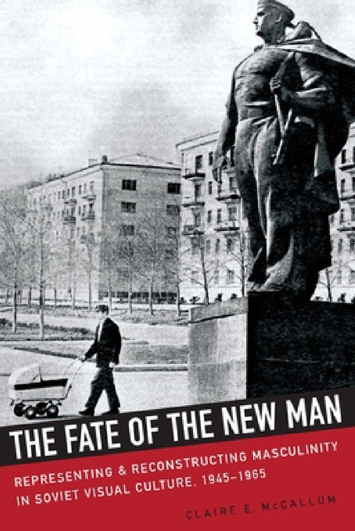 The Fate of the New Man: Representing and Reconstructing Masculinity in Soviet Visual Culture, 1945-1965 by Claire McCallum