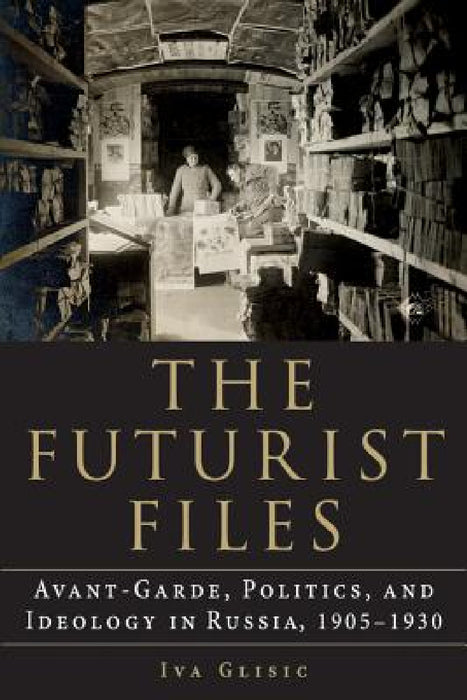 The Futurist Files: Avant-Garde, Politics, and Ideology in Russia, 1905-1930 by Iva Glisic