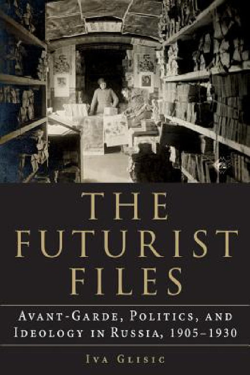 The Futurist Files: Avant-Garde, Politics, and Ideology in Russia, 1905-1930 by Iva Glisic
