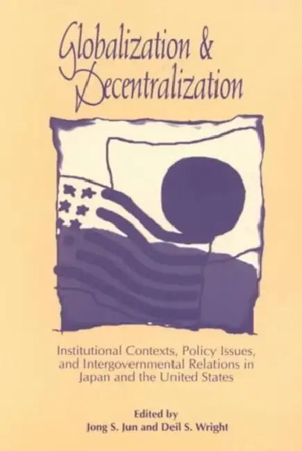 Globalization and Decentralization: Institutional Contexts, Policy Issues, and Intergovernmental Relations in Japan and the United States by Jong S. Jun, Deil S. Wright